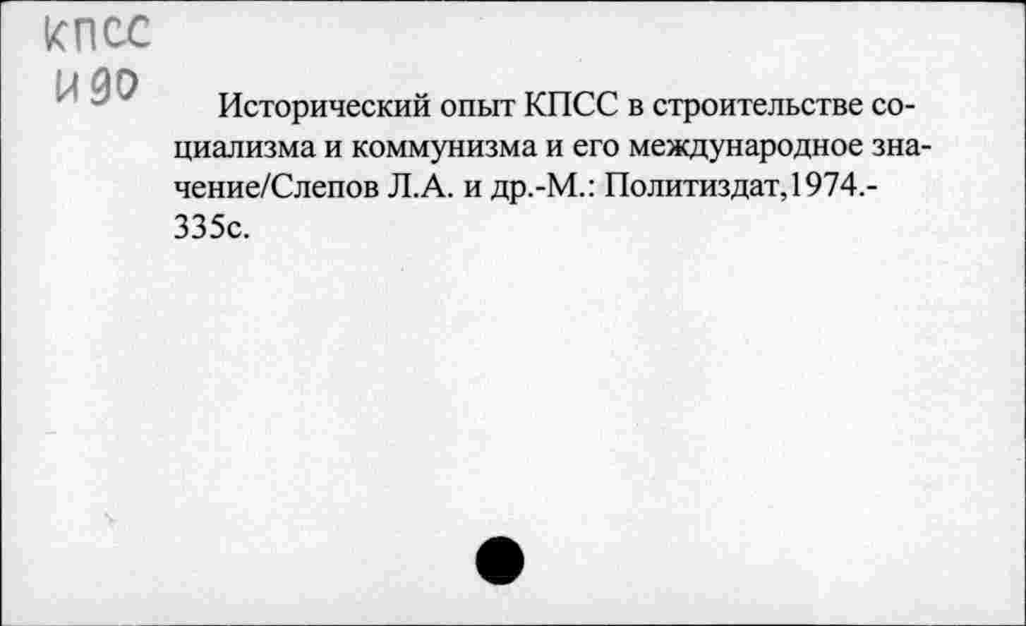 ﻿КПСС ИЗО
Исторический опыт КПСС в строительстве социализма и коммунизма и его международное зна-чение/Слепов Л.А. и др.-М.: Политиздат, 1974.-335с.